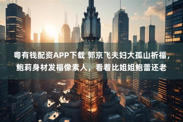 粤有钱配资APP下载 郭京飞夫妇大孤山祈福，鲍莉身材发福像素人，看着比姐姐鲍蕾还老