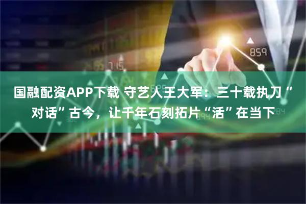国融配资APP下载 守艺人王大军：三十载执刀“对话”古今，让千年石刻拓片“活”在当下