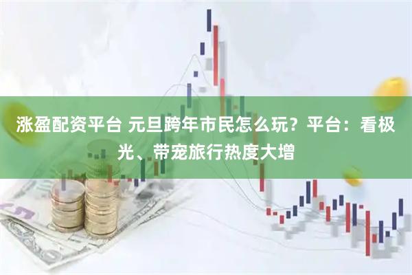 涨盈配资平台 元旦跨年市民怎么玩？平台：看极光、带宠旅行热度大增
