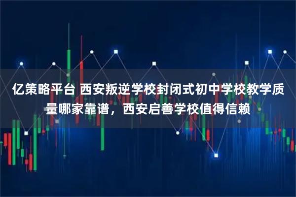 亿策略平台 西安叛逆学校封闭式初中学校教学质量哪家靠谱，西安启善学校值得信赖