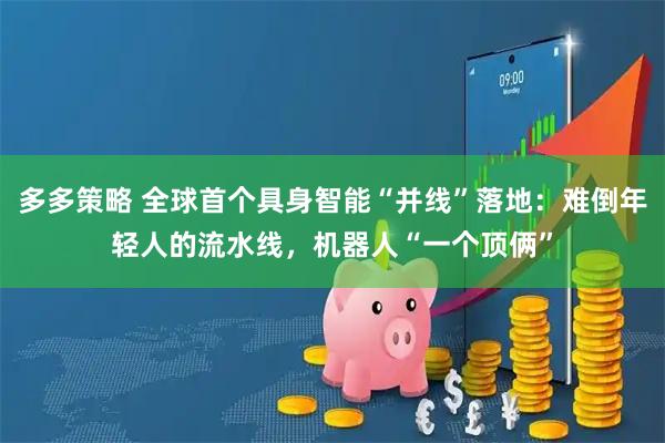 多多策略 全球首个具身智能“并线”落地：难倒年轻人的流水线，机器人“一个顶俩”