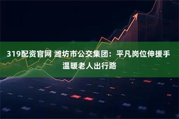 319配资官网 潍坊市公交集团：平凡岗位伸援手 温暖老人出行路