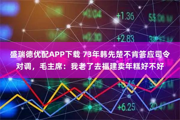 盛瑞德优配APP下载 73年韩先楚不肯答应司令对调，毛主席：我老了去福建卖年糕好不好