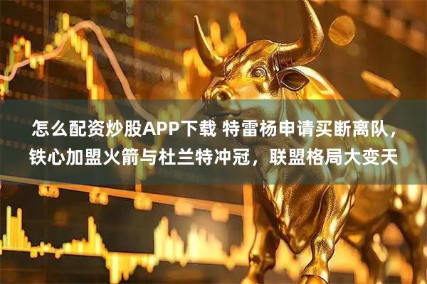 怎么配资炒股APP下载 特雷杨申请买断离队，铁心加盟火箭与杜兰特冲冠，联盟格局大变天