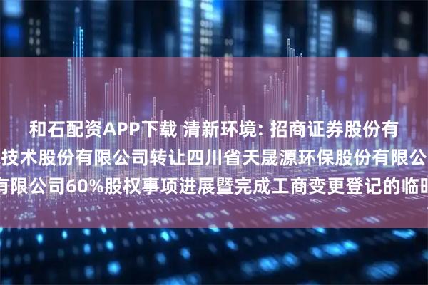 和石配资APP下载 清新环境: 招商证券股份有限公司关于北京清新环境技术股份有限公司转让四川省天晟源环保股份有限公司60%股权事项进展暨完成工商变更登记的临时受托管理事务报告