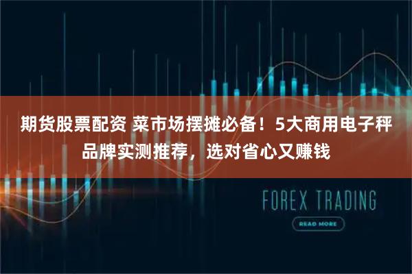 期货股票配资 菜市场摆摊必备！5大商用电子秤品牌实测推荐，选对省心又赚钱