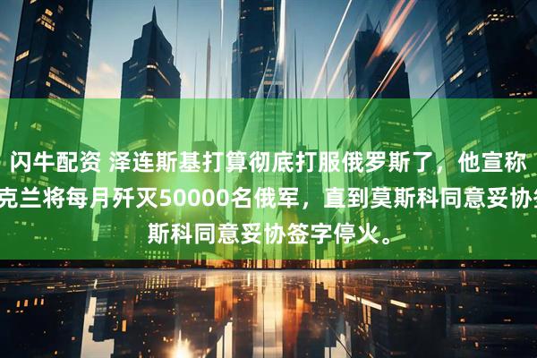 闪牛配资 泽连斯基打算彻底打服俄罗斯了，他宣称接下来乌克兰将每月歼灭50000名俄军，直到莫斯科同意妥协签字停火。