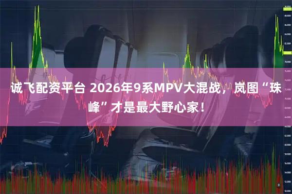 诚飞配资平台 2026年9系MPV大混战，岚图“珠峰”才是最大野心家！