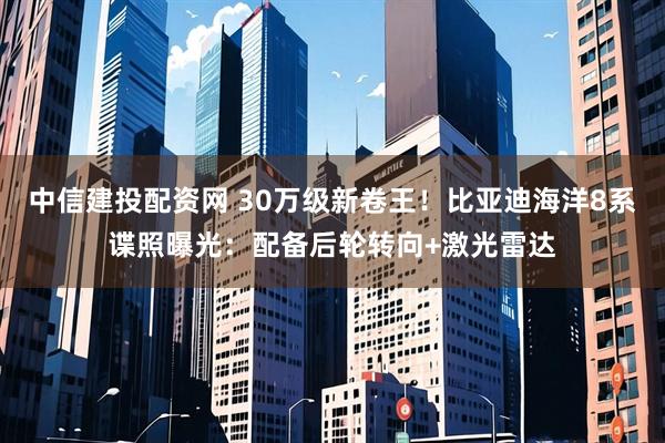 中信建投配资网 30万级新卷王！比亚迪海洋8系谍照曝光：配备后轮转向+激光雷达