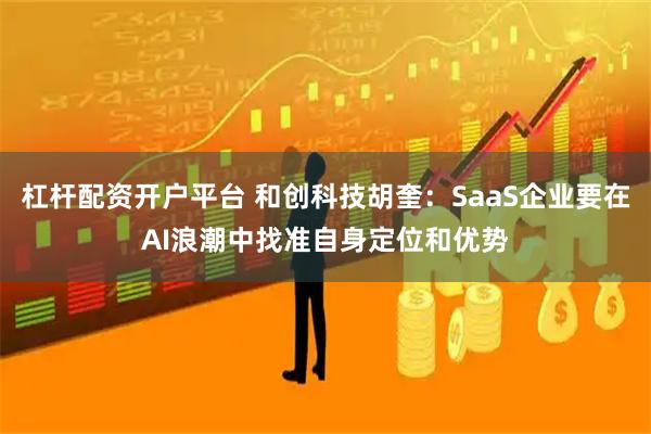 杠杆配资开户平台 和创科技胡奎：SaaS企业要在AI浪潮中找准自身定位和优势