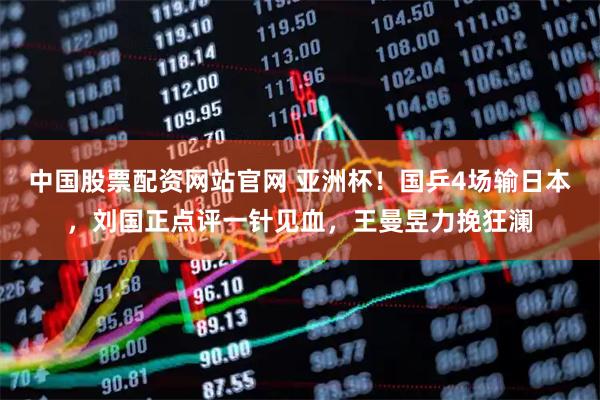 中国股票配资网站官网 亚洲杯！国乒4场输日本，刘国正点评一针见血，王曼昱力挽狂澜