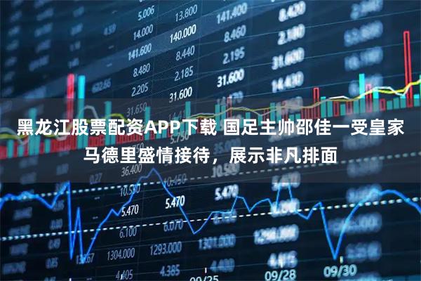 黑龙江股票配资APP下载 国足主帅邵佳一受皇家马德里盛情接待，展示非凡排面