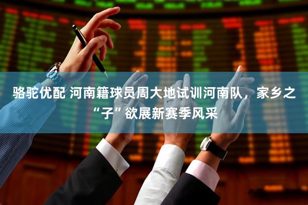 骆驼优配 河南籍球员周大地试训河南队，家乡之“子”欲展新赛季风采